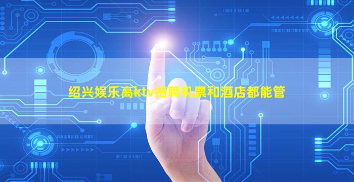 绍兴娱乐高ktv招聘机票和酒店都能管